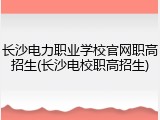长沙电力职业学校官网职高招生(长沙电校职高招生)