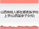 山西有钱人都在哪贵族学校上学(山西富豪子女校)