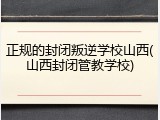 正规的封闭叛逆学校山西(山西封闭管教学校)