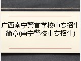广西南宁警官学校中专招生简章(南宁警校中专招生)