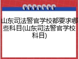 山东司法警官学校都要求哪些科目(山东司法警官学校科目)