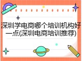 深圳学电商哪个培训机构好一点(深圳电商培训推荐)