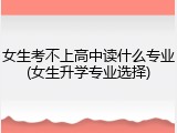 女生考不上高中读什么专业(女生升学专业选择)