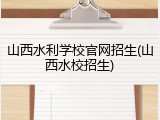 山西水利学校官网招生(山西水校招生)