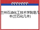 兰州石油化工技术学院是几本(兰石化几本)