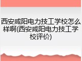 西安咸阳电力技工学校怎么样啊(西安咸阳电力技工学校评价)