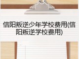 信阳叛逆少年学校费用(信阳叛逆学校费用)