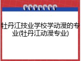 牡丹江技业学校学动漫的专业(牡丹江动漫专业)