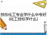 技校化工专业学什么中专好(化工技校学什么)