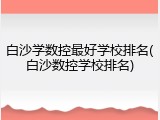白沙学数控最好学校排名(白沙数控学校排名)