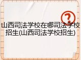 山西司法学校在哪司法学校招生(山西司法学校招生)