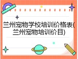 兰州宠物学校培训价格表(兰州宠物培训价目)