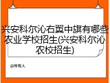兴安科尔沁右翼中旗有哪些农业学校招生(兴安科尔沁农校招生)