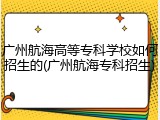 广州航海高等专科学校如何招生的(广州航海专科招生)