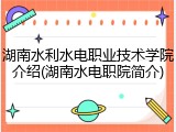 湖南水利水电职业技术学院介绍(湖南水电职院简介)
