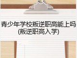 青少年学校叛逆职高能上吗(叛逆职高入学)