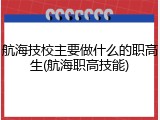航海技校主要做什么的职高生(航海职高技能)