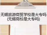 无锡旅游商贸学校是大专吗(无锡商校是大专吗)