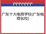 广东十大电商学校(广东电商名校)