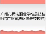 广州市司法职业学校是技校吗?(广州司法职校是技校吗)