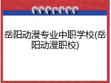 岳阳动漫专业中职学校(岳阳动漫职校)