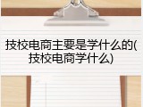 技校电商主要是学什么的(技校电商学什么)