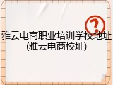雅云电商职业培训学校地址(雅云电商校址)