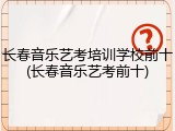 长春音乐艺考培训学校前十(长春音乐艺考前十)