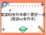 复读和专升本哪个更好一点(复读vs专升本)