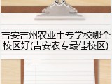 吉安吉州农业中专学校哪个校区好(吉安农专最佳校区)