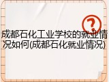 成都石化工业学校的就业情况如何(成都石化就业情况)