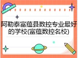 阿勒泰富蕴县数控专业最好的学校(富蕴数控名校)