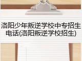 洛阳少年叛逆学校中专招生电话(洛阳叛逆学校招生)