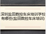 深圳盐田数控车床培训学校有哪些(盐田数控车床培训)