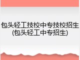 包头轻工技校中专技校招生(包头轻工中专招生)