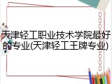 天津轻工职业技术学院最好的专业(天津轻工王牌专业)