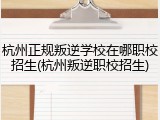 杭州正规叛逆学校在哪职校招生(杭州叛逆职校招生)