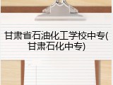 甘肃省石油化工学校中专(甘肃石化中专)