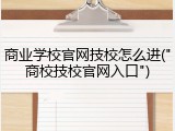商业学校官网技校怎么进("商校技校官网入口")