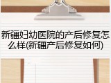 新疆妇幼医院的产后修复怎么样(新疆产后修复如何)