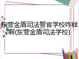 东营金盾司法警官学校咋样啊(东营金盾司法学校)