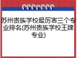苏州贵族学校最厉害三个专业排名(苏州贵族学校王牌专业)