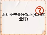 水利类专业好就业(水利就业好)
