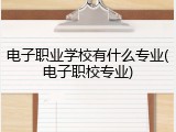电子职业学校有什么专业(电子职校专业)