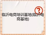 临沂电商培训基地(临沂电商基地)