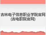 吉林电子信息职业学院官网(吉电职院官网)