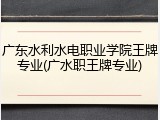 广东水利水电职业学院王牌专业(广水职王牌专业)