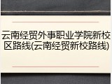 云南经贸外事职业学院新校区路线(云南经贸新校路线)