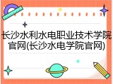 长沙水利水电职业技术学院官网(长沙水电学院官网)