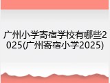 广州小学寄宿学校有哪些2025(广州寄宿小学2025)